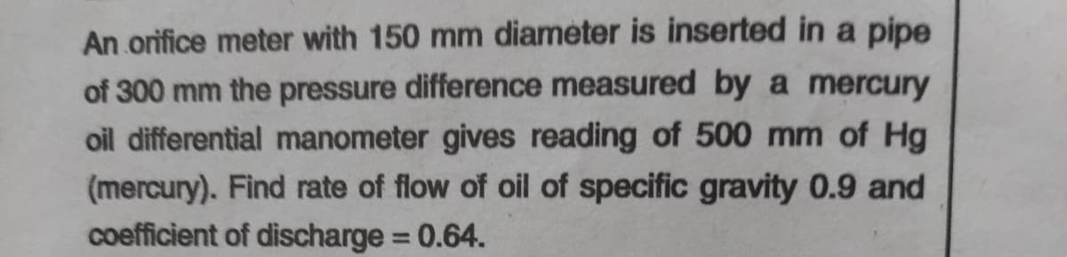 An orifice meter with 150 mm diameter is inserted in a pipe
of 300 mm the pressure difference measured by a mercury
oil differential manometer gives reading of 500 mm of Hg
(mercury). Find rate of flow of oil of specific gravity 0.9 and
coefficient of discharge 0.64.
