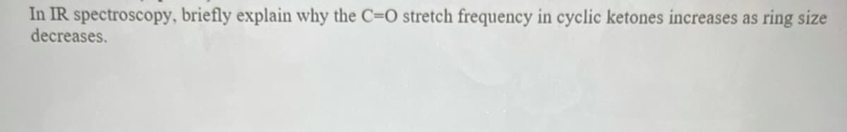 In IR spectroscopy, briefly explain why the C=O stretch frequency in cyclic ketones increases as ring size
decreases.
