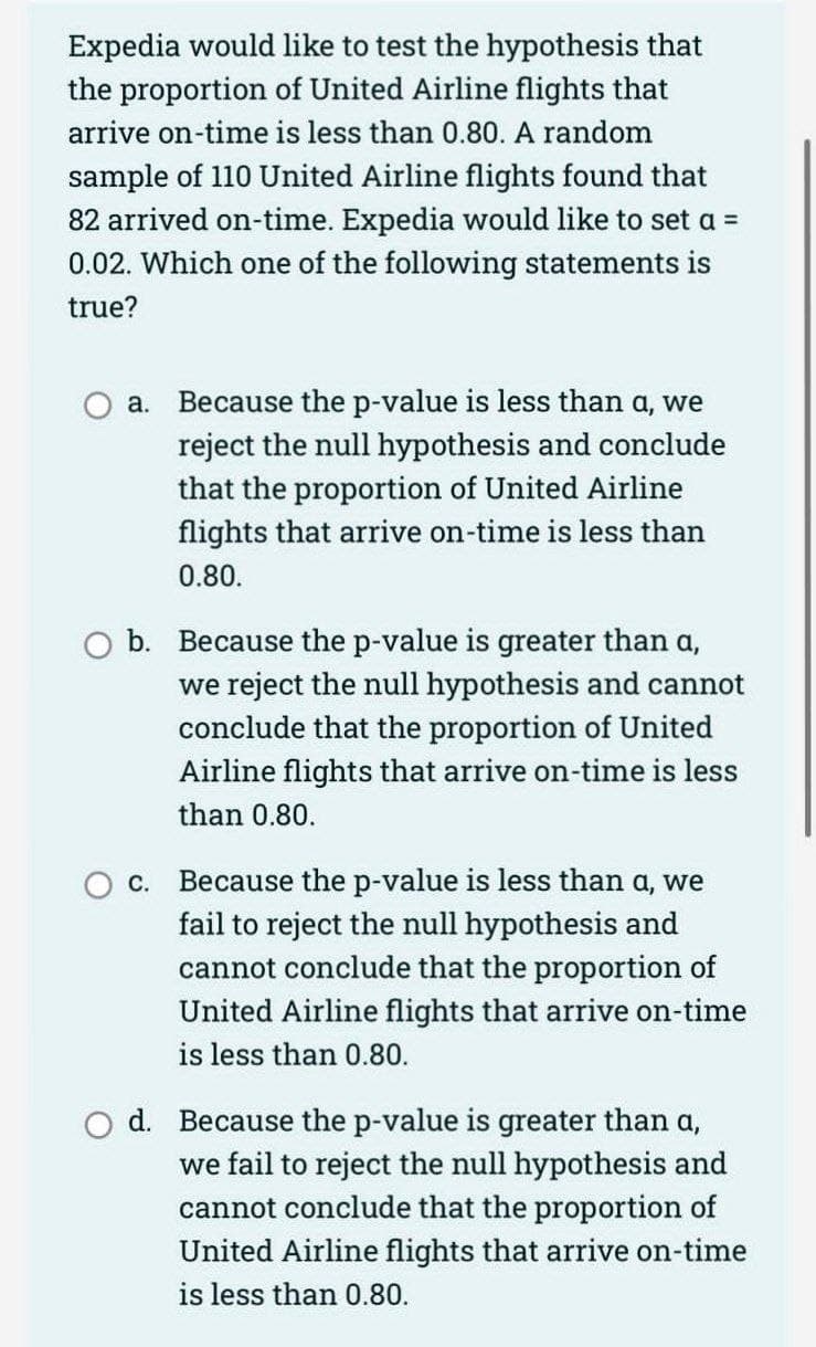 Expedia would like to test the hypothesis that
the proportion of United Airline flights that
arrive on-time is less than 0.80. A random
sample of 110 United Airline flights found that
82 arrived on-time. Expedia would like to set a =
0.02. Which one of the following statements is
true?
a.
Because the p-value is less than a, we
reject the null hypothesis and conclude
that the proportion of United Airline
flights that arrive on-time is less than
0.80.
O b. Because the p-value is greater than a,
we reject the null hypothesis and cannot
conclude that the proportion of United
Airline flights that arrive on-time is less
than 0.80.
C.
Because the p-value is less than a, we
fail to reject the null hypothesis and
cannot conclude that the proportion of
United Airline flights that arrive on-time
is less than 0.80.
d. Because the p-value is greater than a,
we fail to reject the null hypothesis and
cannot conclude that the proportion of
United Airline flights that arrive on-time
is less than 0.80.