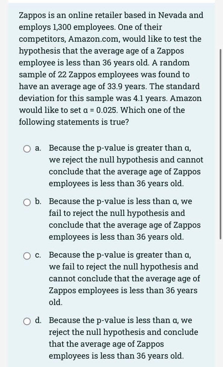 Zappos is an online retailer based in Nevada and
employs 1,300 employees. One of their
competitors, Amazon.com, would like to test the
hypothesis that the average age of a Zappos
employee is less than 36 years old. A random
sample of 22 Zappos employees was found to
have an average age of 33.9 years. The standard
deviation for this sample was 4.1 years. Amazon
would like to set a = 0.025. Which one of the
following statements is true?
a.
Because the p-value is greater than a,
we reject the null hypothesis and cannot
conclude that the average age of Zappos
employees is less than 36 years old.
b. Because the p-value is less than a, we
fail to reject the null hypothesis and
conclude that the average age of Zappos
employees is less than 36 years old.
C.
Because the p-value is greater than a,
we fail to reject the null hypothesis and
cannot conclude that the average age of
Zappos employees is less than 36 years
old.
d. Because the p-value is less than a, we
reject the null hypothesis and conclude
that the average age of Zappos
employees is less than 36 years old.