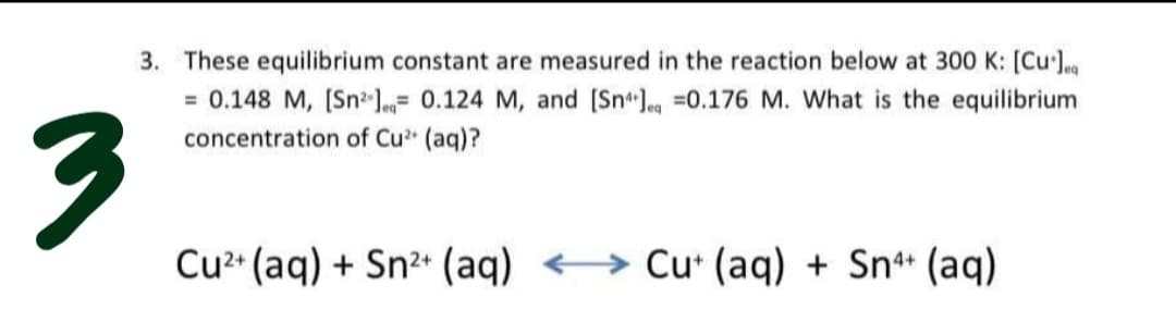 3. These equilibrium constant are measured in the reaction below at 300 K: [Cul
= 0.148 M, [Sn l= 0.124 M, and [Snleg =0.176 M. What is the equilibrium
concentration of Cu (aq)?
Cu* (aq) + Sn2 (aq) <→ Cu* (aq) + Sn* (aq)
