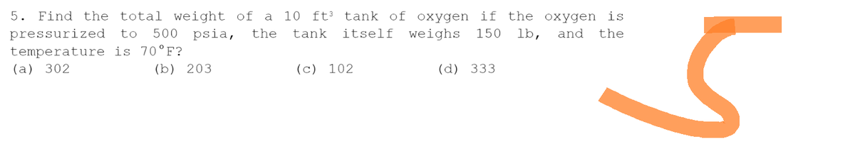 5. Find the total weight of a 10 ft³ tank of oxygen if the oxygen is
tank itself weighs 150 lb, and the
pressurized to 500 psia, the
temperature is 70°F?
(a) 302
(b) 203
(c) 102
(d) 333
5