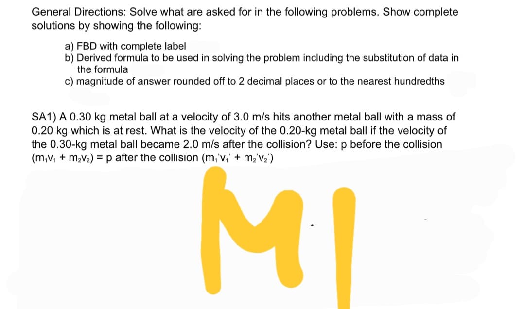 General Directions: Solve what are asked for in the following problems. Show complete
solutions by showing the following:
a) FBD with complete label
b) Derived formula to be used in solving the problem including the substitution of data in
the formula
c) magnitude of answer rounded off to 2 decimal places or to the nearest hundredths
SA1) A 0.30 kg metal ball at a velocity of 3.0 m/s hits another metal ball with a mass of
0.20 kg which is at rest. What is the velocity of the 0.20-kg metal ball if the velocity of
the 0.30-kg metal ball became 2.0 m/s after the collision? Use: p before the collision
(m,v, + m,v2) =p after the collision (m,'v,' + m,'V2')
MI
