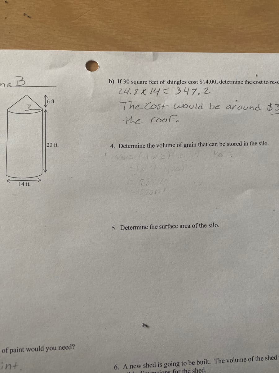 b) If 30 square feet of shingles cost $14.00, determine the cost to re-s
24.8X14= 347.2
The Cost would be around $3
5 ft.
the roof.
20 ft.
4. Determine the volume of grain that can be stored in the silo.
14 ft.
5. Determine the surface area of the silo.
of paint would you need?
int
6. A new shed is going to be built. The volume of the shed
limoncions for the shed.
