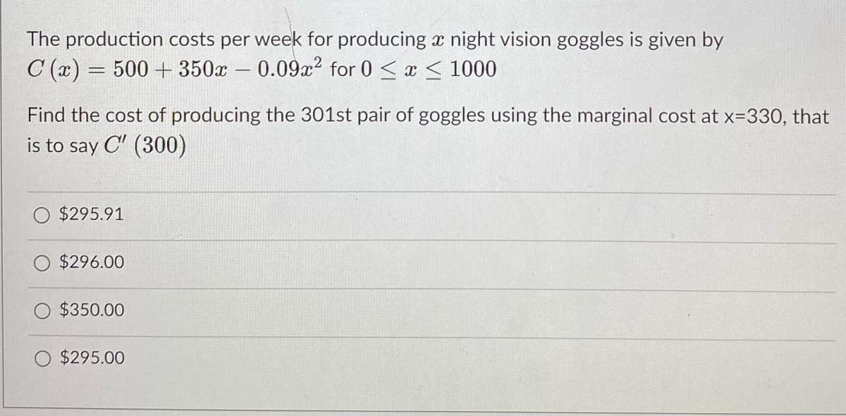 The production costs per week for producing x night vision goggles is given by
C (x) = 500 + 350x – 0.09x2 for 0 <x < 1000
-
Find the cost of producing the 301st pair of goggles using the marginal cost at x=330, that
is to say C" (300)
$295.91
$296.00
$350.00
$295.00
