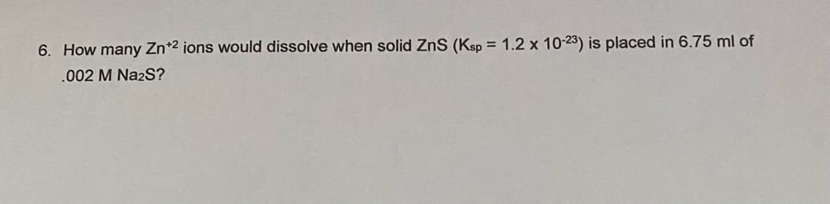 6. How many Zn*2 ions would dissolve when solid ZnS (Ksp = 1.2 x 1023) is placed in 6.75 ml of
.002 M Na2S?
