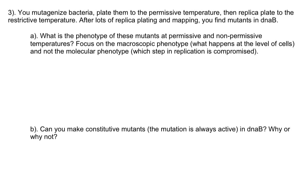 3). You mutagenize bacteria, plate them to the permissive temperature, then replica plate to the
restrictive temperature. After lots of replica plating and mapping, you find mutants in dnaB.
a). What is the phenotype of these mutants at permissive and non-permissive
temperatures? Focus on the macroscopic phenotype (what happens at the level of cells)
and not the molecular phenotype (which step in replication is compromised).
b). Can you make constitutive mutants (the mutation is always active) in dnaB? Why or
why not?