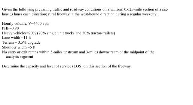 Given the following prevailing traffic and roadway conditions on a uniform 0.625-mile section of a six-
lane (3 lanes each direction) rural freeway in the west-bound direction during a regular weekday:
Hourly volume, V=4400 vph
PHF-0.90
Heavy vehicles=20% (70% single unit trucks and 30% tractor-trailers)
Lane width =11 ft
Terrain = 3.5% upgrade
Shoulder width =5 ft
No entry or exit ramps within 3-miles upstream and 3-miles downstream of the midpoint of the
analysis segment
Determine the capacity and level of service (LOS) on this section of the freeway.
