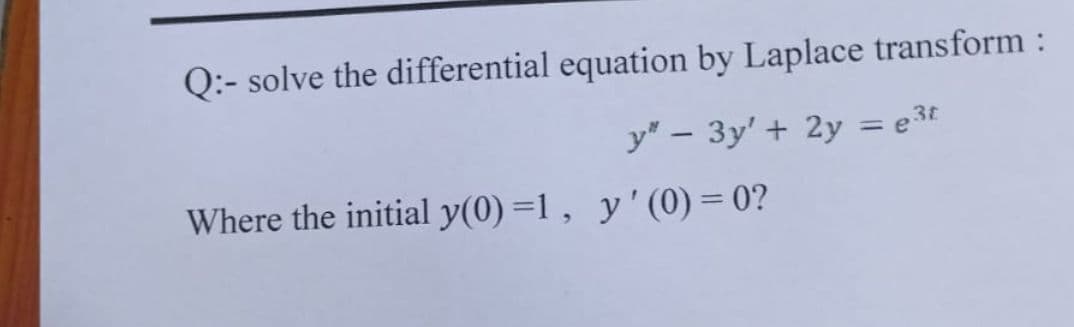 Q:- solve the differential equation by Laplace transform :
y" – 3y' + 2y = e3t
%3D
Where the initial y(0) =1 , y'(0) = 0?
