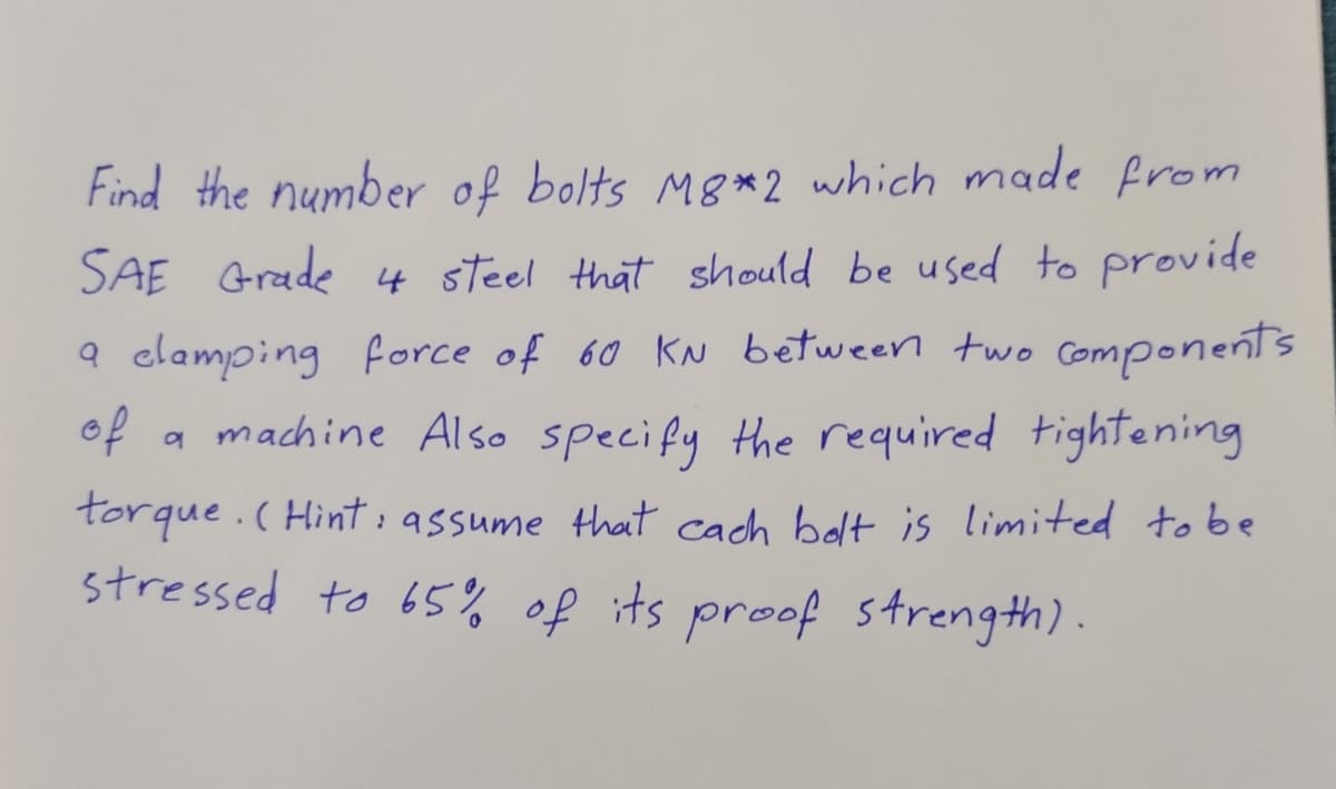 Find the number of bolts M8*2 which made from
SAE Grade 4 steel that should be used to provide
a clamping force of 60 KN between two Components
of
a machine Also specify the required tightening
torque.(Hint:assume that cach bolt is limited to be
stressed to 65%% of its proof strength).
