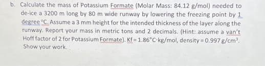 b. Calculate the mass of Potassium Formate (Molar Mass: 84.12 g/mol) needed to
de-ice a 3200 m long by 80 m wide runway by lowering the freezing point by 1
degree °C. Assume a 3 mm height for the intended thickness of the layer along the
runway. Report your mass in metric tons and 2 decimals. (Hint: assume a van't
Hoff factor of 2 for Potassium Formate). Kf = 1.86°C kg/mol, density = 0.997 g/cm³.
Show your work.