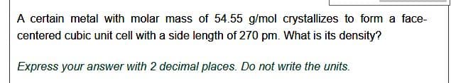 A certain metal with molar mass of 54.55 g/mol crystallizes to form a face-
centered cubic unit cell with a side length of 270 pm. What is its density?
Express your answer with 2 decimal places. Do not write the units.