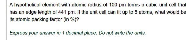 A hypothetical element with atomic radius of 100 pm forms a cubic unit cell that
has an edge length of 441 pm. If the unit cell can fit up to 6 atoms, what would be
its atomic packing factor (in %)?
Express your answer in 1 decimal place. Do not write the units.