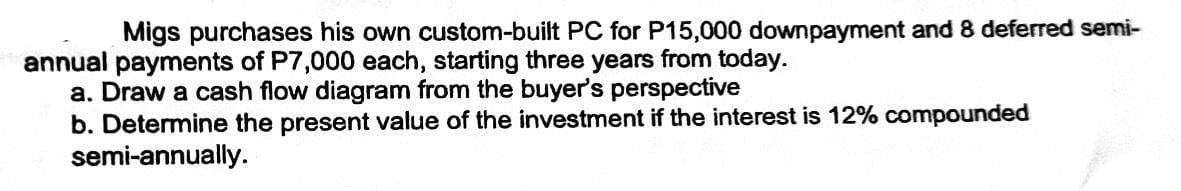 Migs purchases his own custom-built PC for P15,000 downpayment and 8 deferred semi-
annual payments of P7,000 each, starting three years from today.
a. Draw a cash flow diagram from the buyer's perspective
b. Determine the present value of the investment if the interest is 12% compounded
semi-annually.