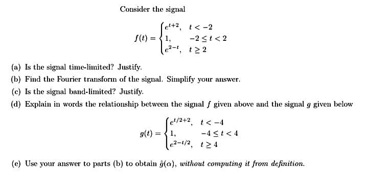 Consider the signal
f(t)
et+2, t < -2
1,
e²-1, t22
-2 ≤t <2
(a) Is the signal time-limited? Justify.
(b) Find the Fourier transform of the signal. Simplify your answer.
(c) Is the signal band-limited? Justify.
(d) Explain in words the relationship between the signal f given above and the signal g given below
Je¹/2+2, 1<-4
-4≤t<4
€2-4/2, 124
(e) Use your answer to parts (b) to obtain ĝ(a), without computing it from definition.
g(t) = 1,