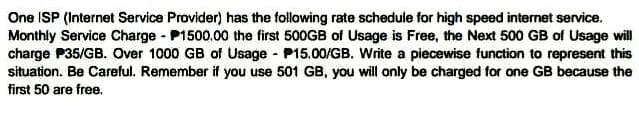 One ISP (Internet Service Provider) has the following rate schedule for high speed internet service.
Monthly Service Charge P1500.00 the first 500GB of Usage is Free, the Next 500 GB of Usage will
charge P35/GB. Over 1000 GB of Usage - P15.00/GB. Write a piecewise function to represent this
situation. Be Careful. Remember if you use 501 GB, you will only be charged for one GB because the
first 50 are free.