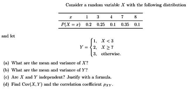 and let
Consider a random variable X with the following distribution
1
P(X= x) 0.2
3
0.25 0.1 0.35
1,
Y=2,
X <3
X27
3, otherwise.
(a) What are the mean and variance of X?
(b) What are the mean and variance of Y?
(c) Are X and Y independent? Justify with a formula.
(d) Find Cov(X, Y) and the correlation coefficient pxy.
8
0.1