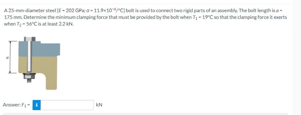 A 25-mm-diameter steel [E = 202 GPa; a = 11.9x10-6/°C] bolt is used to connect two rigid parts of an assembly. The bolt length is a =
175 mm. Determine the minimum clamping force that must be provided by the bolt when T₁ = 19°C so that the clamping force it exerts
when T2 = 56°C is at least 2.2 kN.
a
Answer: F₁ = i
kN