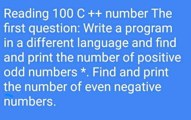 Reading 100 C ++ number The
first question: Write a program
in a different language and find
and print the number of positive
odd numbers *. Find and print
the number of even negative
numbers.
