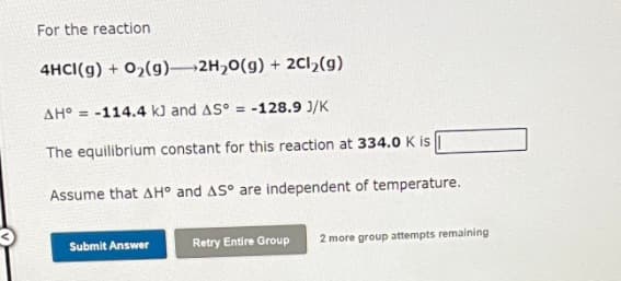 For the reaction
4HCI(g) + 0,(g) 2H,0(g) + 2Cl,(g)
AH° = -114.4 k) and AS° = -128.9 J/K
The equilibrium constant for this reaction at 334.0 K is |
Assume that AH° and AS° are independent of temperature.
Submit Answer
Retry Entire Group
2 more group attempts remaining
