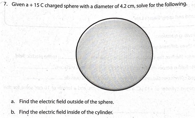 7. Given a + 15 C charged sphere with a diameter of 4.2 cm, solve for the following.
fns bh
blsit absiero
a. Find the electric field outside of the sphere.
b. Find the electric field inside of the cylinder.
