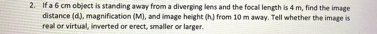 2. If a 6 cm object is standing away from a diverging lens and the focal length is 4 m, find the image
distance (d.), magnification (M), and image height (h,) from 10 m away. Tell whether the image is
real or virtual, inverted or erect, smaller or larger.
