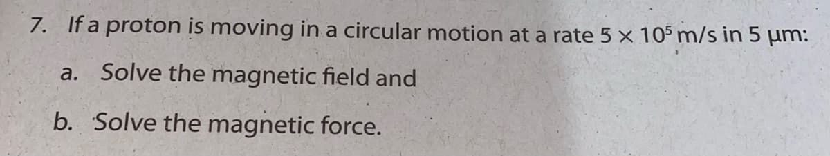 7. If a proton is moving in a circular motion at a rate 5 x 105 m/s in 5 µm:
a. Solve the magnetic field and
b. Solve the magnetic force.
