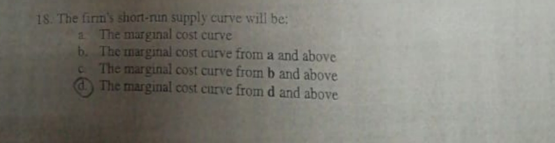 18. The firm's short-nun supply curve will be:
The marginal cost curve
b. The marginal cost curve from a and above
C The marginal cost curve fromb and above
dThe marginal cost curve from d and above
2.
