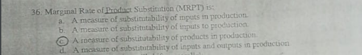 36. Marginal Rate of Product Substitution (MRP
a. A measure of substitutability of imputs in production
b. A measure of substitutability of inputs to production.
A measure of substitutability of products in production.
d. A measure of substitutability of inputs and outputs in production
