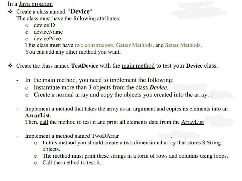 In a Java program
Create a class named "Device"
The class must have the following attributes:
o devicelD
o deviceName
o devicePrice
This class must have two constructors, Getter Methods, and Setter Methods.
You can add any other method you want.
* Create the class named TestDevice with the main method to test your Device class.
In the main method, you need to implement the following:
o Instantiate more than 3 objects from the class Device.
o Create a normal array and copy the objects you created into the array.,
Implement a method that takes the array as an argument and copies its elements into an
ArrayList.
Then, call the method to test it and print all elements data from the ArrayList
Implement a method named TwoDArrar
o In this method you should create a two dimensional array that stores 8 String
objects.
o The method must print these strings in a form of rows and columns using loops.
o Call the method to test it.

