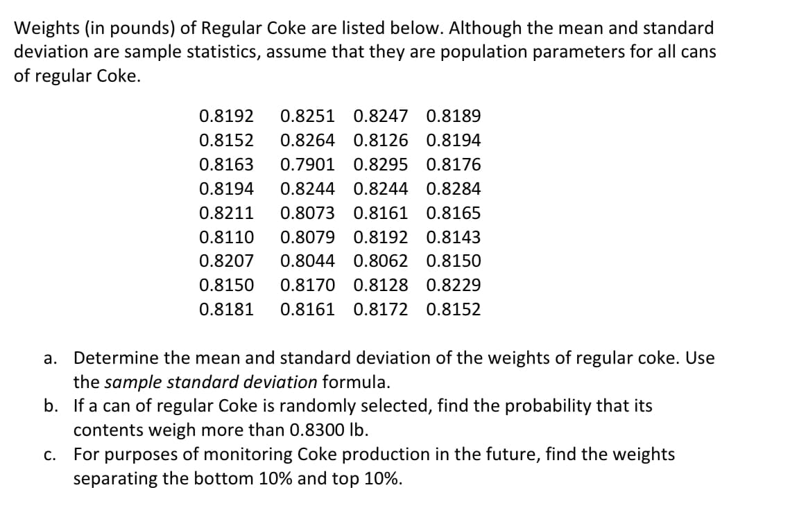 Weights (in pounds) of Regular Coke are listed below. Although the mean and standard
deviation are sample statistics, assume that they are population parameters for all cans
of regular Coke.
0.8192
0.8251
0.8247 0.8189
0.8152
0.8264 0.8126 0.8194
0.8163
0.7901
0.8295 0.8176
0.8194
0.8244 0.8244 0.8284
0.8211
0.8073 0.8161 0.8165
0.8110
0.8079
0.8192 0.8143
0.8207
0.8044 0.8062 0.8150
0.8150
0.8170 0.8128 0.8229
0.8181
0.8161
0.8172 0.8152
a. Determine the mean and standard deviation of the weights of regular coke. Use
the sample standard deviation formula.
b. If a can of regular Coke is randomly selected, find the probability that its
contents weigh more than 0.8300 lb.
C.
For
purposes
of monitoring Coke production in the future, find the weights
separating the bottom 10% and top 10%.
