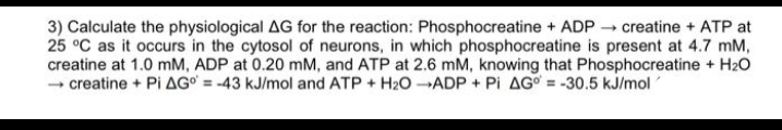 3) Calculate the physiological AG for the reaction: Phosphocreatine + ADP - creatine + ATP at
25 °C as it occurs in the cytosol of neurons, in which phosphocreatine is present at 4.7 mM,
creatine at 1.0 mM, ADP at 0.20 mM, and ATP at 2.6 mM, knowing that Phosphocreatine + H20
- creatine + Pi AG° = -43 kJ/mol and ATP + H20 ADP + Pi AG = -30.5 kJ/mol
