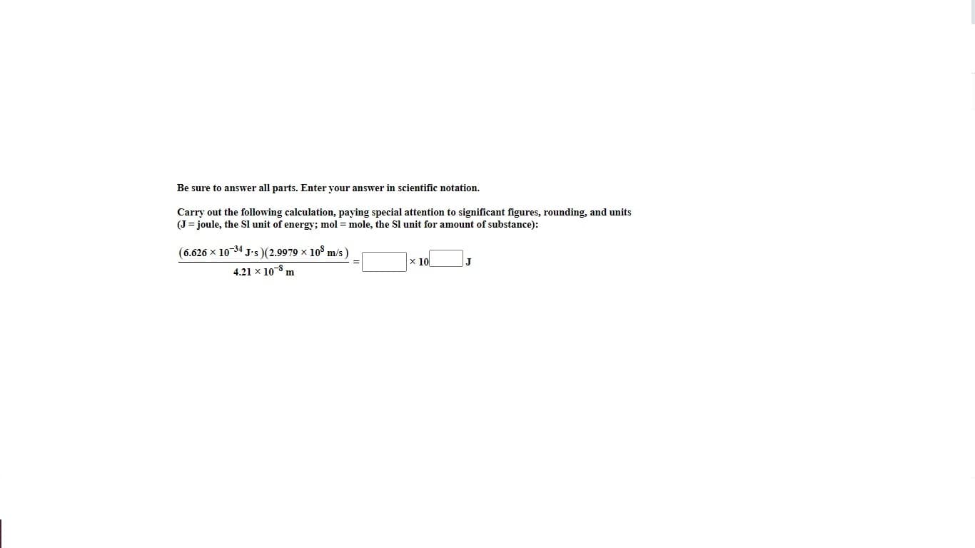 Be sure to answer all parts. Enter your answer in scientific notation.
Carry out the following calculation, paying special attention to significant figures, rounding, and units
(J= joule, the Sl unit of energy; mol =mole, the Sl unit for amount of substance):
(6.626 x 10-34 J-s )(2.9979 x 10° m/s )
x 10
|J
4.21 x 10-8 m
