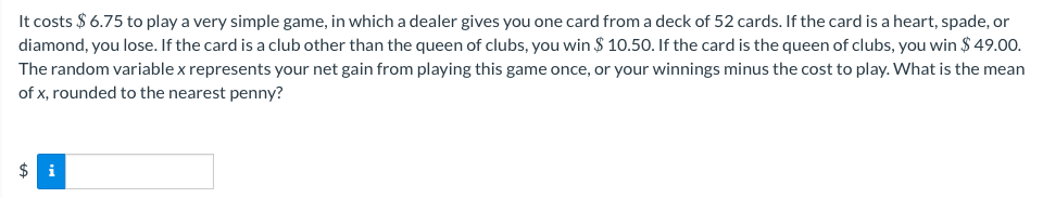 It costs $6.75 to play a very simple game, in which a dealer gives you one card from a deck of 52 cards. If the card is a heart, spade, or
diamond, you lose. If the card is a club other than the queen of clubs, you win $10.50. If the card is the queen of clubs, you win $49.00.
The random variable x represents your net gain from playing this game once, or your winnings minus the cost to play. What is the mean
of x, rounded to the nearest penny?
$i