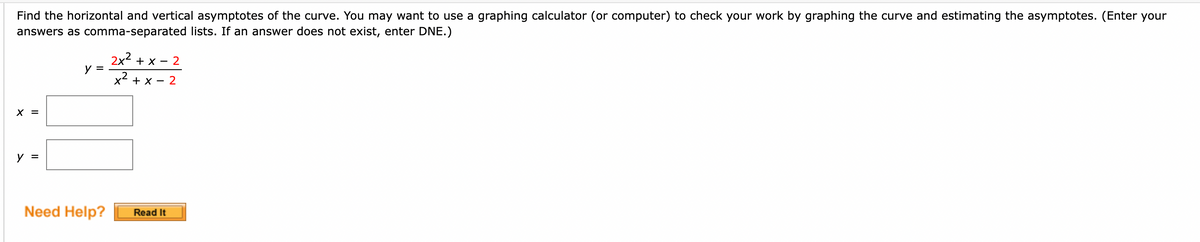 Find the horizontal and vertical asymptotes of the curve. You may want to use a graphing calculator (or computer) to check your work by graphing the curve and estimating the asymptotes. (Enter your
answers as comma-separated lists. If an answer does not exist, enter DNE.)
X =
y =
y =
Need Help?
2x² + x - 2
x² + x - 2
Read It