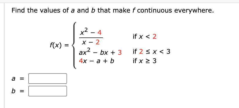 Find the values of a and b that make f continuous everywhere.
a =
b =
f(x)
x² 4
X-2
ax²
4x = a + b
-
bx + 3
if x < 2
if 2 < x < 3
if x ≥ 3