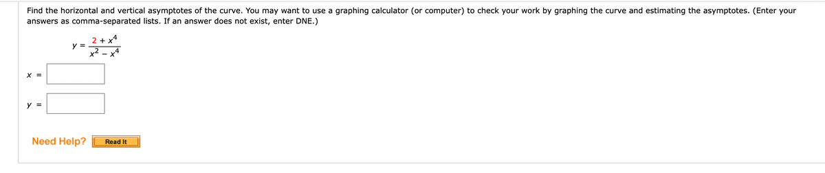 Find the horizontal and vertical asymptotes of the curve. You may want to use a graphing calculator (or computer) to check your work by graphing the curve and estimating the asymptotes. (Enter your
answers as comma-separated lists. If an answer does not exist, enter DNE.)
X =
y =
2 + x
y =
x²
Need Help?
4
Read It