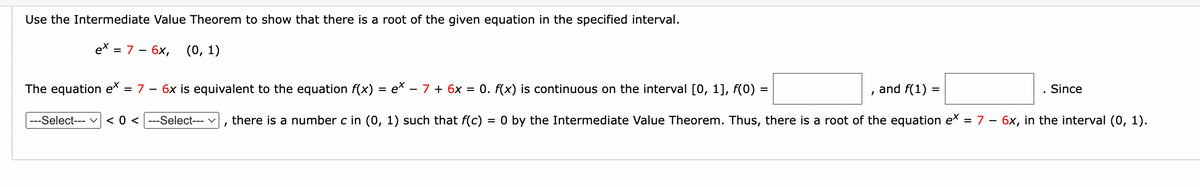 Use the Intermediate Value Theorem to show that there is a root of the given equation in the specified interval.
ex = 7 - 6x, (0, 1)
and f(1) =
. Since
The equation e* = 7 - 6x is equivalent to the equation f(x) = e* − 7 + 6x = 0. f(x) is continuous on the interval [0, 1], f(0)
there is a number c in (0, 1) such that f(c) = 0 by the Intermediate Value Theorem. Thus, there is a root of the equation e× = 7 − 6x, in the interval (0, 1).
-
---Select--- < 0 <---Select--- ✓
I
=
I