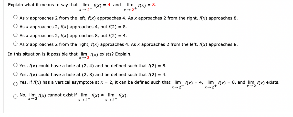 Explain what it means to say that lim f(x) = 4 and
x → 2-
lim f(x) = 8.
X→ 2
As x approaches 2 from the left, f(x) approaches 4. As x approaches 2 from the right, f(x) approaches 8.
As x approaches 2, f(x) approaches 4, but f(2) = 8.
As x approaches 2, f(x) approaches 8, but f(2) = 4.
As x approaches 2 from the right, f(x) approaches 4. As x approaches 2 from the left, f(x) approaches 8.
In this situation is it possible that lim f(x) exists? Explain.
X→ 2
No, lim f(x) cannot exist if lim_f(x) ‡
x → 2
X→2-
+
Yes, f(x) could have a hole at (2, 4) and be defined such that f(2)
= 8.
Yes, f(x) could have a hole at (2, 8) and be defined such that f(2) = 4.
Yes, if f(x) has a vertical asymptote at x = 2, it can be defined such that_lim_f(x) = 4,
X→2
lim f(x).
x→2+
limf(x)
4, lim f(x) = 8, and lim f(x) exists.
X→2+
X→ 2