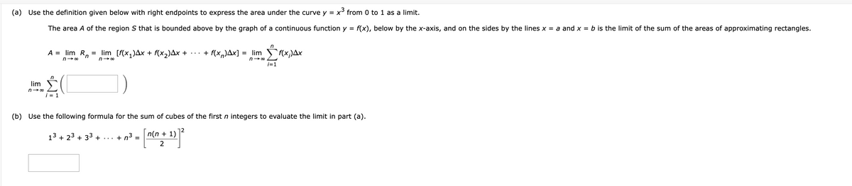 (a) Use the definition given below with right endpoints to express the area under the curve y = x³ from 0 to 1 as a limit.
The area A of the region S that is bounded above by the graph of a continuous function y
=
lim
n→∞
A =
n
i = 1
lim Rn
n→∞
=
lim_[f(x₁)Ax + f(x₂)Ax +
n→∞
+n³.
=
+ f(x)Ax] = lim
n→∞
(b) Use the following formula for the sum of cubes of the first n integers to evaluate the limit in part (a).
13 + 23 +33 +
n(n + 1)
2
12
f(x;)Ax
f(x), below by the x-axis, and on the sides by the lines x = a and x = b is the limit of the sum of the areas of approximating rectangles.