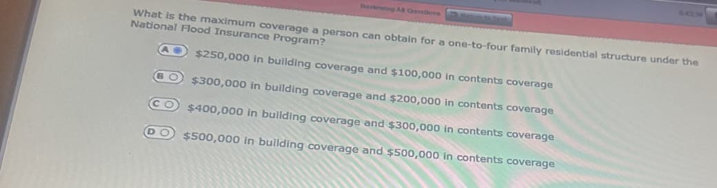 Reviewing AB Questions
What is the maximum coverage a person can obtain for a one-to-four family residential structure under the
National Flood Insurance Program?
$250,000 in building coverage and $100,000 in contents coverage
$300,000 in building coverage and $200,000 in contents coverage
$400,000 in building coverage and $300,000 in contents coverage
$500,000 in building coverage and $500,000 in contents coverage
A