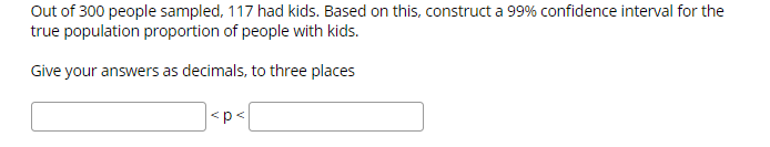 Out of 300 people sampled, 117 had kids. Based on this, construct a 99% confidence interval for the
true population proportion of people with kids.
Give your answers as decimals, to three places
<p <
