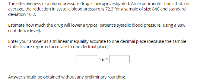 The effectiveness of a blood-pressure drug is being investigated. An experimenter finds that, on
average, the reduction in systolic blood pressure is 72.3 for a sample of size 846 and standard
deviation 10.2.
Estimate how much the drug will lower a typical patient's systolic blood pressure (using a 98%
confidence level)
Enter your answer as a tri-linear inequality accurate to one decimal place (because the sample
statistics are reported accurate to one decimal place).
Sμs
Answer should be obtained without any preliminary rounding.
