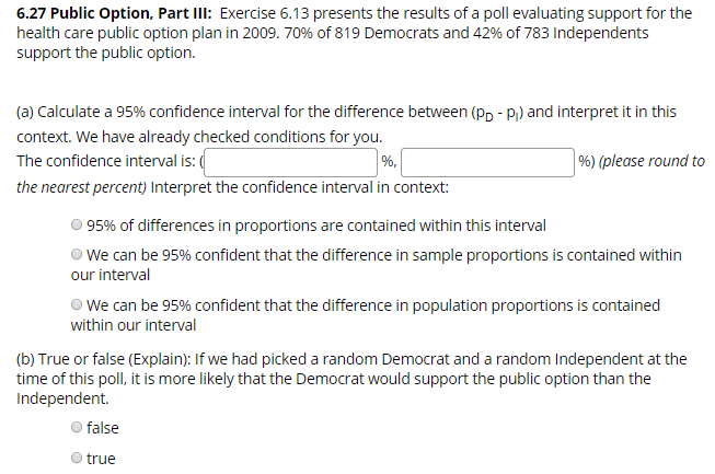 6.27 Public Option, Part IlI: Exercise 6.13 presents the results of a poll evaluating support for the
health care public option plan in 2009. 70% of 819 Democrats and 42% of 783 Independents
support the public option.
(a) Calculate a 95% confidence interval for the difference between (pp - P) and interpret it in this
context. We have already checked cond itions for you.
%) (please round to
The confidence interval is:
the nearest percent) Interpret the confidence interval in context:
95% of differences in proportions are contained within this interval
We can be 95% confident that the difference in sample proportions is contained within
our interval
We can be 95% confident that the difference in population proportions is contained
within our interval
(b) True or false (Explain): If we had picked a random Democrat and a random Independent at the
time of this poll, it is more likely that the Democrat would support the public option than the
Independent.
false
true
