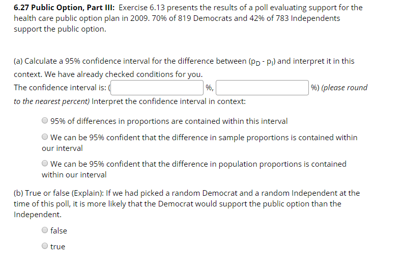 6.27 Public Option, Part IlI: Exercise 6.13 presents the results of a poll evaluating support for the
health care public option plan in 2009. 70% of 819 Democrats and 42% of 783 Independents
support the public option.
(a) Calculate a 95% confidence interval for the difference between (pp - Pi) and interpret it in this
context. We have already checked conditions for you.
%) (please round
The confidence interval is: (
%,
to the nearest percent) Interpret the confidence interval in context:
95% of differences in proportions are contained within this interval
O We can be 95% confident that the difference in sample proportions is contained within
our interval
OWe can be 95% confident that the difference in population proportions is contained
within our interval
(b) True or false (Explain): If we had picked a random Democrat and a random Independent at the
time of this poll, it is more likely that the Democrat would support the public option than the
Independent.
false
true
