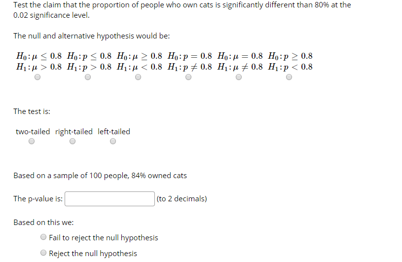 Test the claim that the proportion of people who own cats is significantly different than 80% at the
0.02 significance level.
The null and alternative hypothesis would be:
Ho:µ < 0.8 Ho:p< 0.8 Ho:µ > 0.8 Ho:p= 0.8 Ho:µ = 0.8 Ho:p > 0.8
H1:µ > 0.8 H1:p > 0.8 H1:µ < 0.8 H1:p 0.8 H1:µ + 0.8 H1:p < 0.8
The test is:
two-tailed right-tailed left-tailed
Based on a sample of 100 people, 84% owned cats
(to 2 decimals)
The p-value is:
Based on this we:
Fail to reject the null hypothesis
Reject the null hypothesis
