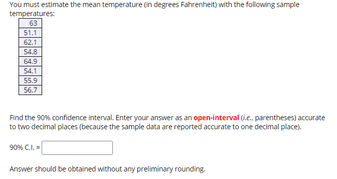 You must estimate the mean temperature (in degrees Fahrenheit) with the following sample
temperatures:
63
51.1
62.1
54.8
64.9
54.1
55.9
56.7
Find the 90% confidence interval. Enter your answer as an open-interval (i.e., parentheses) accurate
to two decimal places (because the sample data are reported accurate to one decimal place).
90% C.I.
Answer should be obtained without any preliminary rounding.
