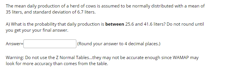 The mean daily production of a herd of cows is assumed to be normally distributed with a mean of
35 liters, and standard deviation of 6.7 liters.
A) What is the probability that daily production is between 25.6 and 41.6 liters? Do not round until
you get your your final answer.
(Round your answer to 4 decimal places.)
Answer=
Warning: Do not use the Z Normal Tables..they may not be accurate enough since WAMAP may
look for more accuracy than comes from the table.
