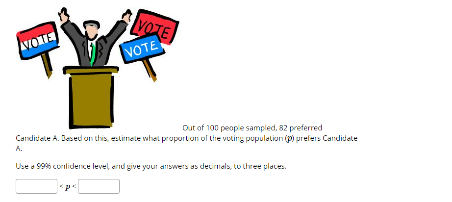 VOTE
VOTE
VOTE
Out of 100 people sampled, 82 preferred
Candidate A. Based on this, estimate what proportion of the voting population (p) prefers Candidate
A.
Use a 99% confidence level, and give your answers as decimals, to three places.
<p<

