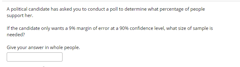 A political candidate has asked you to conduct a poll to determine what percentage of people
support her.
If the candidate only wants a 9% margin of error at a 90% confidence level, what size of sample is
needed?
Give your answer in whole people.
